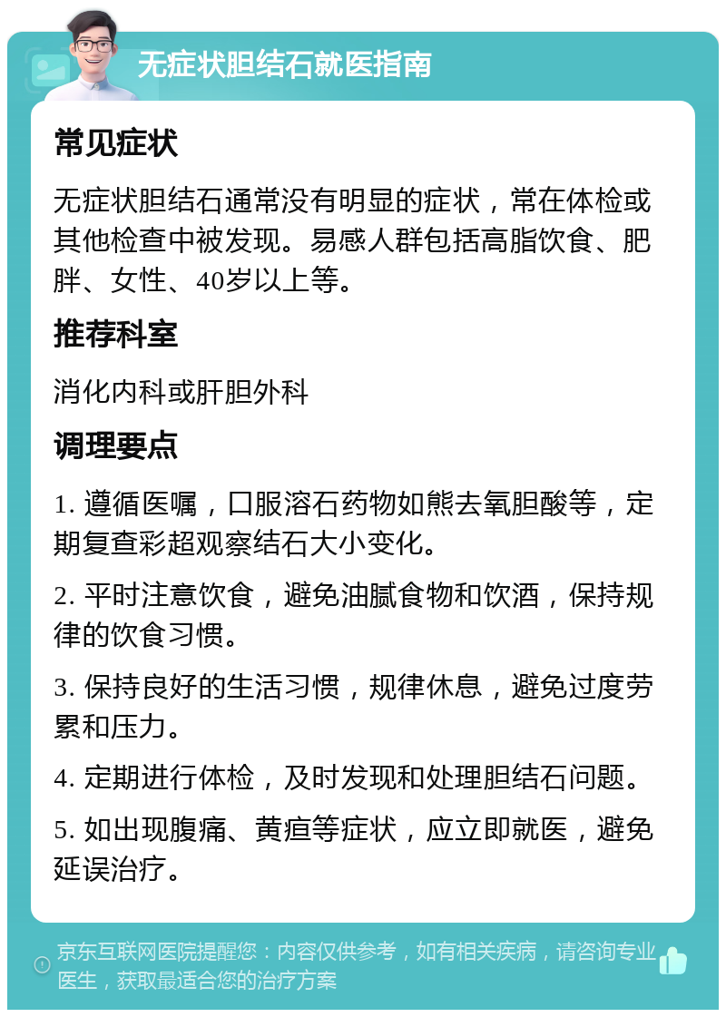 无症状胆结石就医指南 常见症状 无症状胆结石通常没有明显的症状，常在体检或其他检查中被发现。易感人群包括高脂饮食、肥胖、女性、40岁以上等。 推荐科室 消化内科或肝胆外科 调理要点 1. 遵循医嘱，口服溶石药物如熊去氧胆酸等，定期复查彩超观察结石大小变化。 2. 平时注意饮食，避免油腻食物和饮酒，保持规律的饮食习惯。 3. 保持良好的生活习惯，规律休息，避免过度劳累和压力。 4. 定期进行体检，及时发现和处理胆结石问题。 5. 如出现腹痛、黄疸等症状，应立即就医，避免延误治疗。