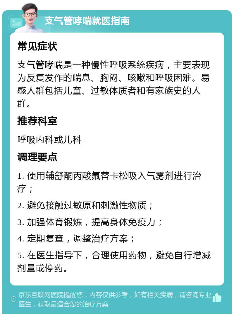 支气管哮喘就医指南 常见症状 支气管哮喘是一种慢性呼吸系统疾病，主要表现为反复发作的喘息、胸闷、咳嗽和呼吸困难。易感人群包括儿童、过敏体质者和有家族史的人群。 推荐科室 呼吸内科或儿科 调理要点 1. 使用辅舒酮丙酸氟替卡松吸入气雾剂进行治疗； 2. 避免接触过敏原和刺激性物质； 3. 加强体育锻炼，提高身体免疫力； 4. 定期复查，调整治疗方案； 5. 在医生指导下，合理使用药物，避免自行增减剂量或停药。