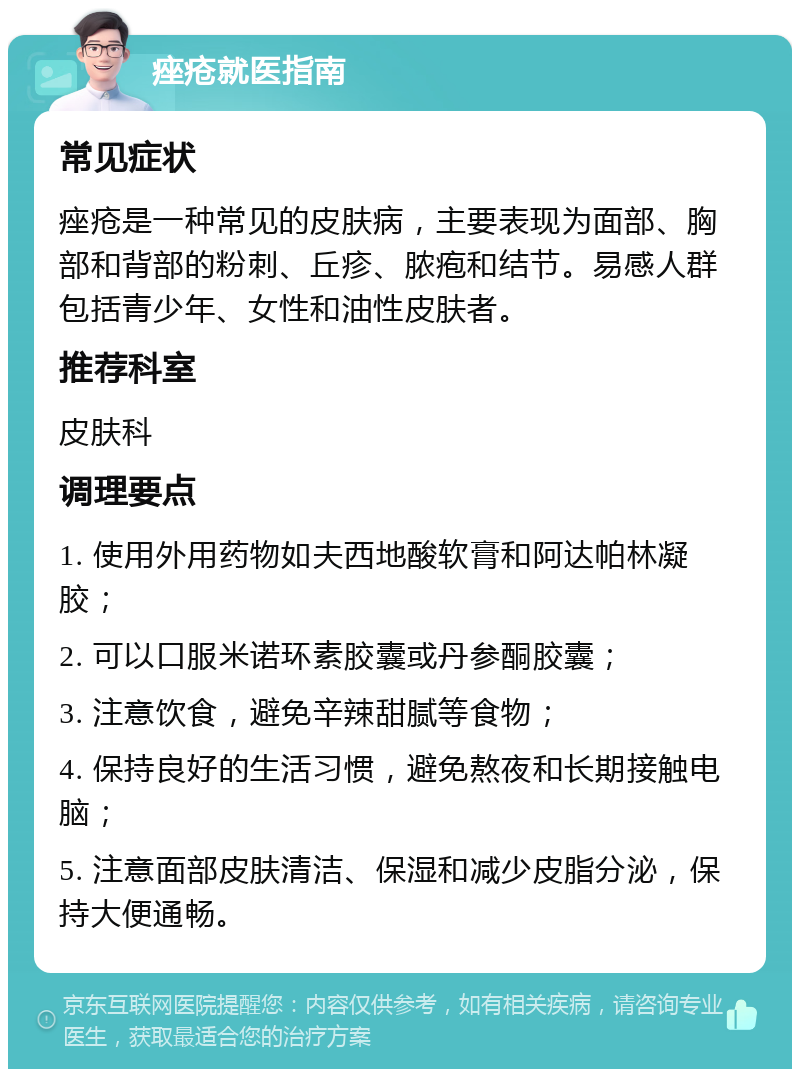 痤疮就医指南 常见症状 痤疮是一种常见的皮肤病，主要表现为面部、胸部和背部的粉刺、丘疹、脓疱和结节。易感人群包括青少年、女性和油性皮肤者。 推荐科室 皮肤科 调理要点 1. 使用外用药物如夫西地酸软膏和阿达帕林凝胶； 2. 可以口服米诺环素胶囊或丹参酮胶囊； 3. 注意饮食，避免辛辣甜腻等食物； 4. 保持良好的生活习惯，避免熬夜和长期接触电脑； 5. 注意面部皮肤清洁、保湿和减少皮脂分泌，保持大便通畅。