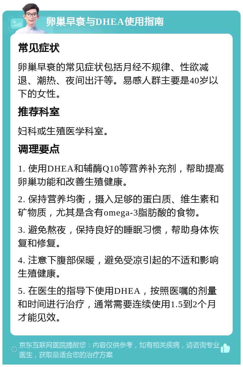 卵巢早衰与DHEA使用指南 常见症状 卵巢早衰的常见症状包括月经不规律、性欲减退、潮热、夜间出汗等。易感人群主要是40岁以下的女性。 推荐科室 妇科或生殖医学科室。 调理要点 1. 使用DHEA和辅酶Q10等营养补充剂，帮助提高卵巢功能和改善生殖健康。 2. 保持营养均衡，摄入足够的蛋白质、维生素和矿物质，尤其是含有omega-3脂肪酸的食物。 3. 避免熬夜，保持良好的睡眠习惯，帮助身体恢复和修复。 4. 注意下腹部保暖，避免受凉引起的不适和影响生殖健康。 5. 在医生的指导下使用DHEA，按照医嘱的剂量和时间进行治疗，通常需要连续使用1.5到2个月才能见效。