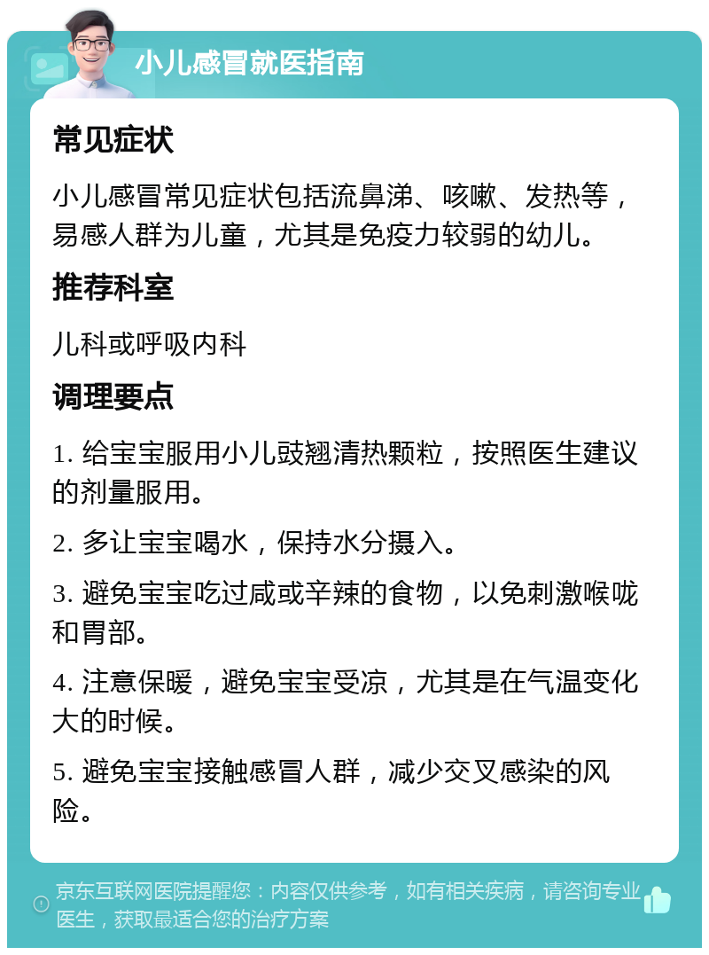 小儿感冒就医指南 常见症状 小儿感冒常见症状包括流鼻涕、咳嗽、发热等，易感人群为儿童，尤其是免疫力较弱的幼儿。 推荐科室 儿科或呼吸内科 调理要点 1. 给宝宝服用小儿豉翘清热颗粒，按照医生建议的剂量服用。 2. 多让宝宝喝水，保持水分摄入。 3. 避免宝宝吃过咸或辛辣的食物，以免刺激喉咙和胃部。 4. 注意保暖，避免宝宝受凉，尤其是在气温变化大的时候。 5. 避免宝宝接触感冒人群，减少交叉感染的风险。