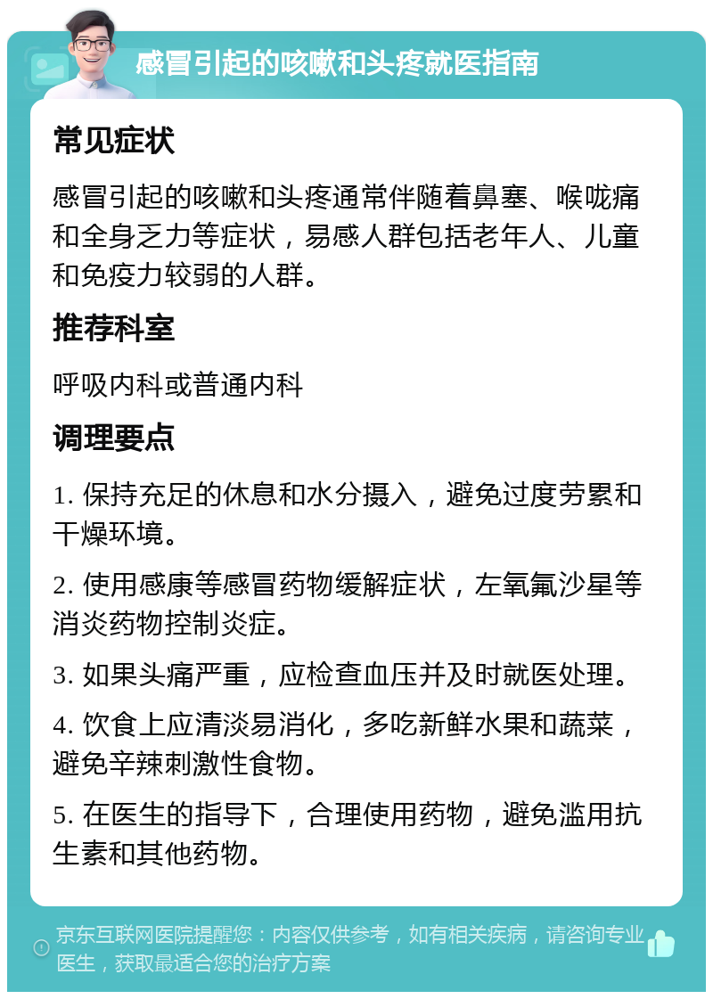 感冒引起的咳嗽和头疼就医指南 常见症状 感冒引起的咳嗽和头疼通常伴随着鼻塞、喉咙痛和全身乏力等症状，易感人群包括老年人、儿童和免疫力较弱的人群。 推荐科室 呼吸内科或普通内科 调理要点 1. 保持充足的休息和水分摄入，避免过度劳累和干燥环境。 2. 使用感康等感冒药物缓解症状，左氧氟沙星等消炎药物控制炎症。 3. 如果头痛严重，应检查血压并及时就医处理。 4. 饮食上应清淡易消化，多吃新鲜水果和蔬菜，避免辛辣刺激性食物。 5. 在医生的指导下，合理使用药物，避免滥用抗生素和其他药物。