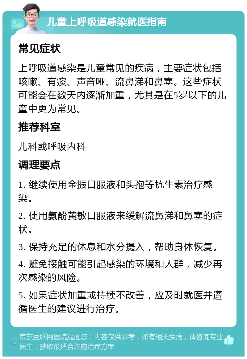 儿童上呼吸道感染就医指南 常见症状 上呼吸道感染是儿童常见的疾病，主要症状包括咳嗽、有痰、声音哑、流鼻涕和鼻塞。这些症状可能会在数天内逐渐加重，尤其是在5岁以下的儿童中更为常见。 推荐科室 儿科或呼吸内科 调理要点 1. 继续使用金振口服液和头孢等抗生素治疗感染。 2. 使用氨酚黄敏口服液来缓解流鼻涕和鼻塞的症状。 3. 保持充足的休息和水分摄入，帮助身体恢复。 4. 避免接触可能引起感染的环境和人群，减少再次感染的风险。 5. 如果症状加重或持续不改善，应及时就医并遵循医生的建议进行治疗。