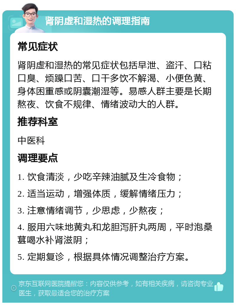 肾阴虚和湿热的调理指南 常见症状 肾阴虚和湿热的常见症状包括早泄、盗汗、口粘口臭、烦躁口苦、口干多饮不解渴、小便色黄、身体困重感或阴囊潮湿等。易感人群主要是长期熬夜、饮食不规律、情绪波动大的人群。 推荐科室 中医科 调理要点 1. 饮食清淡，少吃辛辣油腻及生冷食物； 2. 适当运动，增强体质，缓解情绪压力； 3. 注意情绪调节，少思虑，少熬夜； 4. 服用六味地黄丸和龙胆泻肝丸两周，平时泡桑葚喝水补肾滋阴； 5. 定期复诊，根据具体情况调整治疗方案。