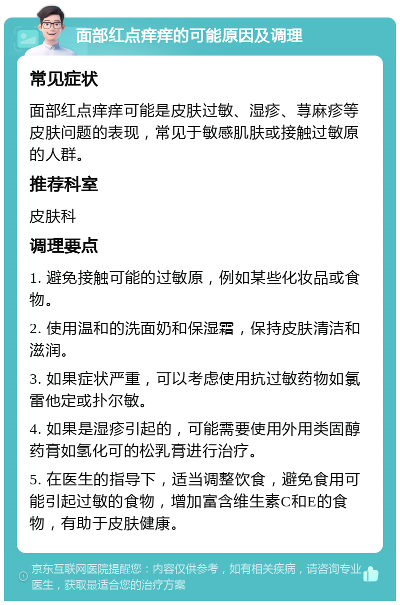 面部红点痒痒的可能原因及调理 常见症状 面部红点痒痒可能是皮肤过敏、湿疹、荨麻疹等皮肤问题的表现，常见于敏感肌肤或接触过敏原的人群。 推荐科室 皮肤科 调理要点 1. 避免接触可能的过敏原，例如某些化妆品或食物。 2. 使用温和的洗面奶和保湿霜，保持皮肤清洁和滋润。 3. 如果症状严重，可以考虑使用抗过敏药物如氯雷他定或扑尔敏。 4. 如果是湿疹引起的，可能需要使用外用类固醇药膏如氢化可的松乳膏进行治疗。 5. 在医生的指导下，适当调整饮食，避免食用可能引起过敏的食物，增加富含维生素C和E的食物，有助于皮肤健康。