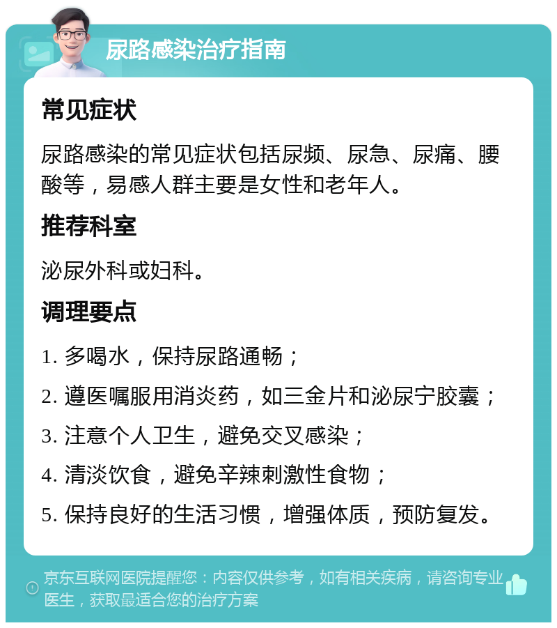 尿路感染治疗指南 常见症状 尿路感染的常见症状包括尿频、尿急、尿痛、腰酸等，易感人群主要是女性和老年人。 推荐科室 泌尿外科或妇科。 调理要点 1. 多喝水，保持尿路通畅； 2. 遵医嘱服用消炎药，如三金片和泌尿宁胶囊； 3. 注意个人卫生，避免交叉感染； 4. 清淡饮食，避免辛辣刺激性食物； 5. 保持良好的生活习惯，增强体质，预防复发。