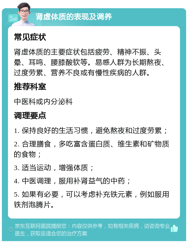 肾虚体质的表现及调养 常见症状 肾虚体质的主要症状包括疲劳、精神不振、头晕、耳鸣、腰膝酸软等。易感人群为长期熬夜、过度劳累、营养不良或有慢性疾病的人群。 推荐科室 中医科或内分泌科 调理要点 1. 保持良好的生活习惯，避免熬夜和过度劳累； 2. 合理膳食，多吃富含蛋白质、维生素和矿物质的食物； 3. 适当运动，增强体质； 4. 中医调理，服用补肾益气的中药； 5. 如果有必要，可以考虑补充铁元素，例如服用铁剂泡腾片。