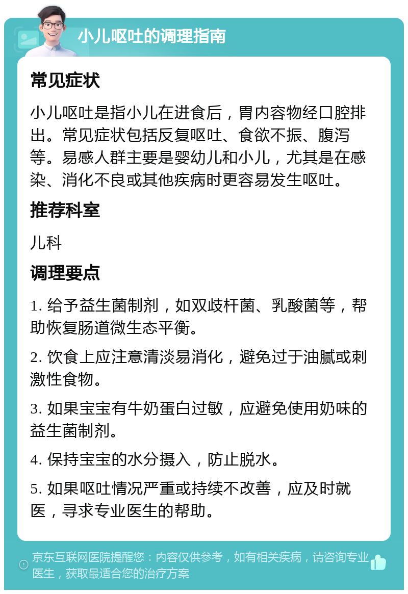 小儿呕吐的调理指南 常见症状 小儿呕吐是指小儿在进食后，胃内容物经口腔排出。常见症状包括反复呕吐、食欲不振、腹泻等。易感人群主要是婴幼儿和小儿，尤其是在感染、消化不良或其他疾病时更容易发生呕吐。 推荐科室 儿科 调理要点 1. 给予益生菌制剂，如双歧杆菌、乳酸菌等，帮助恢复肠道微生态平衡。 2. 饮食上应注意清淡易消化，避免过于油腻或刺激性食物。 3. 如果宝宝有牛奶蛋白过敏，应避免使用奶味的益生菌制剂。 4. 保持宝宝的水分摄入，防止脱水。 5. 如果呕吐情况严重或持续不改善，应及时就医，寻求专业医生的帮助。