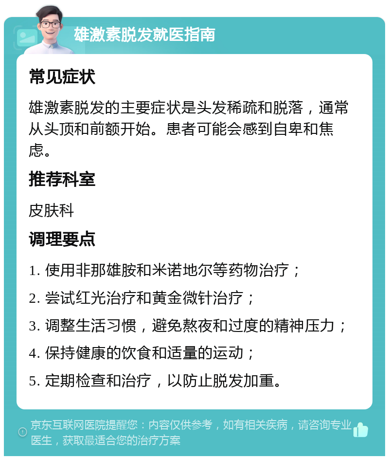 雄激素脱发就医指南 常见症状 雄激素脱发的主要症状是头发稀疏和脱落，通常从头顶和前额开始。患者可能会感到自卑和焦虑。 推荐科室 皮肤科 调理要点 1. 使用非那雄胺和米诺地尔等药物治疗； 2. 尝试红光治疗和黄金微针治疗； 3. 调整生活习惯，避免熬夜和过度的精神压力； 4. 保持健康的饮食和适量的运动； 5. 定期检查和治疗，以防止脱发加重。