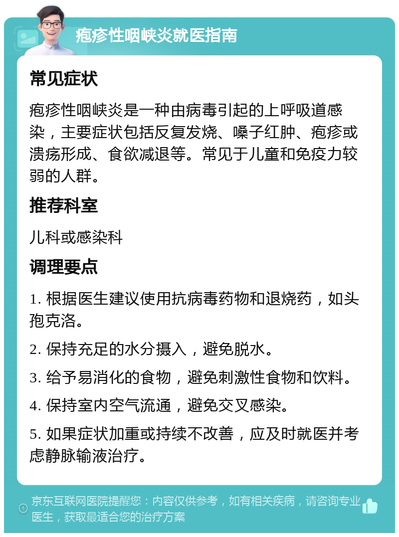 疱疹性咽峡炎就医指南 常见症状 疱疹性咽峡炎是一种由病毒引起的上呼吸道感染，主要症状包括反复发烧、嗓子红肿、疱疹或溃疡形成、食欲减退等。常见于儿童和免疫力较弱的人群。 推荐科室 儿科或感染科 调理要点 1. 根据医生建议使用抗病毒药物和退烧药，如头孢克洛。 2. 保持充足的水分摄入，避免脱水。 3. 给予易消化的食物，避免刺激性食物和饮料。 4. 保持室内空气流通，避免交叉感染。 5. 如果症状加重或持续不改善，应及时就医并考虑静脉输液治疗。