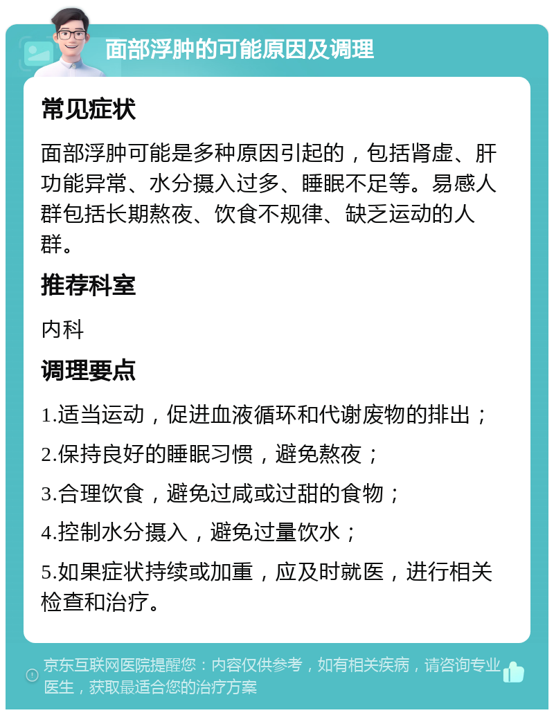 面部浮肿的可能原因及调理 常见症状 面部浮肿可能是多种原因引起的，包括肾虚、肝功能异常、水分摄入过多、睡眠不足等。易感人群包括长期熬夜、饮食不规律、缺乏运动的人群。 推荐科室 内科 调理要点 1.适当运动，促进血液循环和代谢废物的排出； 2.保持良好的睡眠习惯，避免熬夜； 3.合理饮食，避免过咸或过甜的食物； 4.控制水分摄入，避免过量饮水； 5.如果症状持续或加重，应及时就医，进行相关检查和治疗。