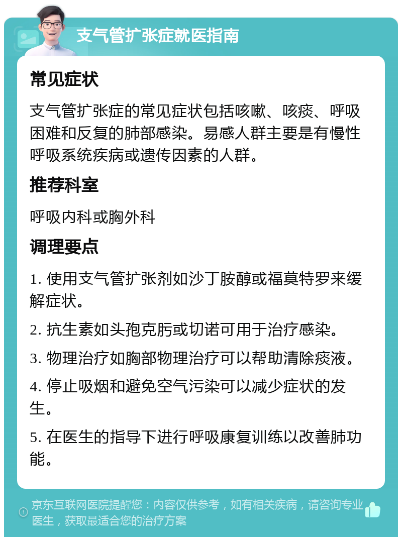 支气管扩张症就医指南 常见症状 支气管扩张症的常见症状包括咳嗽、咳痰、呼吸困难和反复的肺部感染。易感人群主要是有慢性呼吸系统疾病或遗传因素的人群。 推荐科室 呼吸内科或胸外科 调理要点 1. 使用支气管扩张剂如沙丁胺醇或福莫特罗来缓解症状。 2. 抗生素如头孢克肟或切诺可用于治疗感染。 3. 物理治疗如胸部物理治疗可以帮助清除痰液。 4. 停止吸烟和避免空气污染可以减少症状的发生。 5. 在医生的指导下进行呼吸康复训练以改善肺功能。