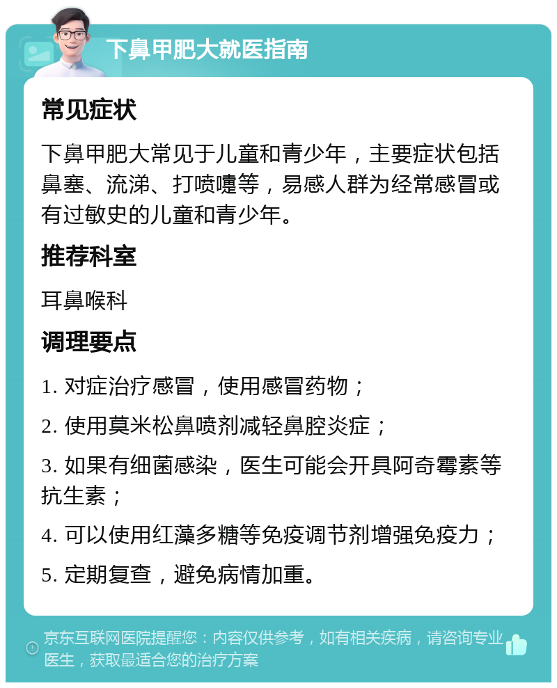 下鼻甲肥大就医指南 常见症状 下鼻甲肥大常见于儿童和青少年，主要症状包括鼻塞、流涕、打喷嚏等，易感人群为经常感冒或有过敏史的儿童和青少年。 推荐科室 耳鼻喉科 调理要点 1. 对症治疗感冒，使用感冒药物； 2. 使用莫米松鼻喷剂减轻鼻腔炎症； 3. 如果有细菌感染，医生可能会开具阿奇霉素等抗生素； 4. 可以使用红藻多糖等免疫调节剂增强免疫力； 5. 定期复查，避免病情加重。