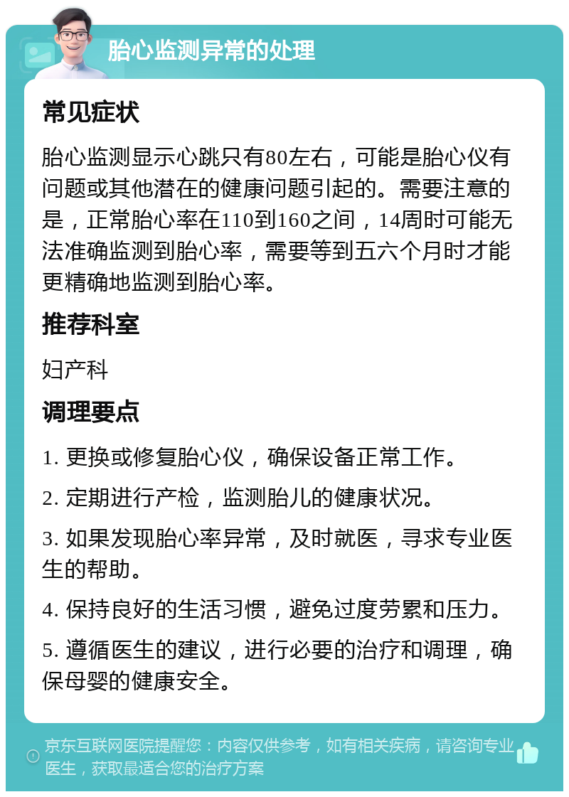 胎心监测异常的处理 常见症状 胎心监测显示心跳只有80左右，可能是胎心仪有问题或其他潜在的健康问题引起的。需要注意的是，正常胎心率在110到160之间，14周时可能无法准确监测到胎心率，需要等到五六个月时才能更精确地监测到胎心率。 推荐科室 妇产科 调理要点 1. 更换或修复胎心仪，确保设备正常工作。 2. 定期进行产检，监测胎儿的健康状况。 3. 如果发现胎心率异常，及时就医，寻求专业医生的帮助。 4. 保持良好的生活习惯，避免过度劳累和压力。 5. 遵循医生的建议，进行必要的治疗和调理，确保母婴的健康安全。