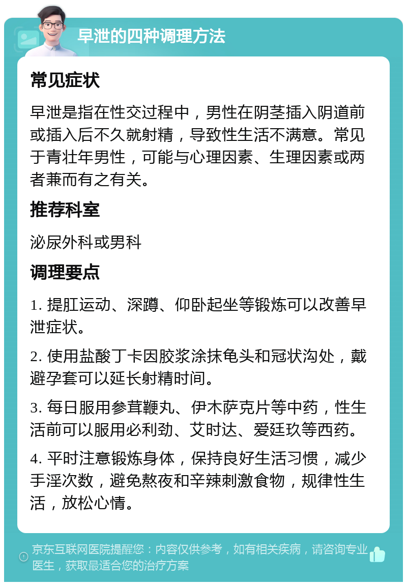 早泄的四种调理方法 常见症状 早泄是指在性交过程中，男性在阴茎插入阴道前或插入后不久就射精，导致性生活不满意。常见于青壮年男性，可能与心理因素、生理因素或两者兼而有之有关。 推荐科室 泌尿外科或男科 调理要点 1. 提肛运动、深蹲、仰卧起坐等锻炼可以改善早泄症状。 2. 使用盐酸丁卡因胶浆涂抹龟头和冠状沟处，戴避孕套可以延长射精时间。 3. 每日服用参茸鞭丸、伊木萨克片等中药，性生活前可以服用必利劲、艾时达、爱廷玖等西药。 4. 平时注意锻炼身体，保持良好生活习惯，减少手淫次数，避免熬夜和辛辣刺激食物，规律性生活，放松心情。