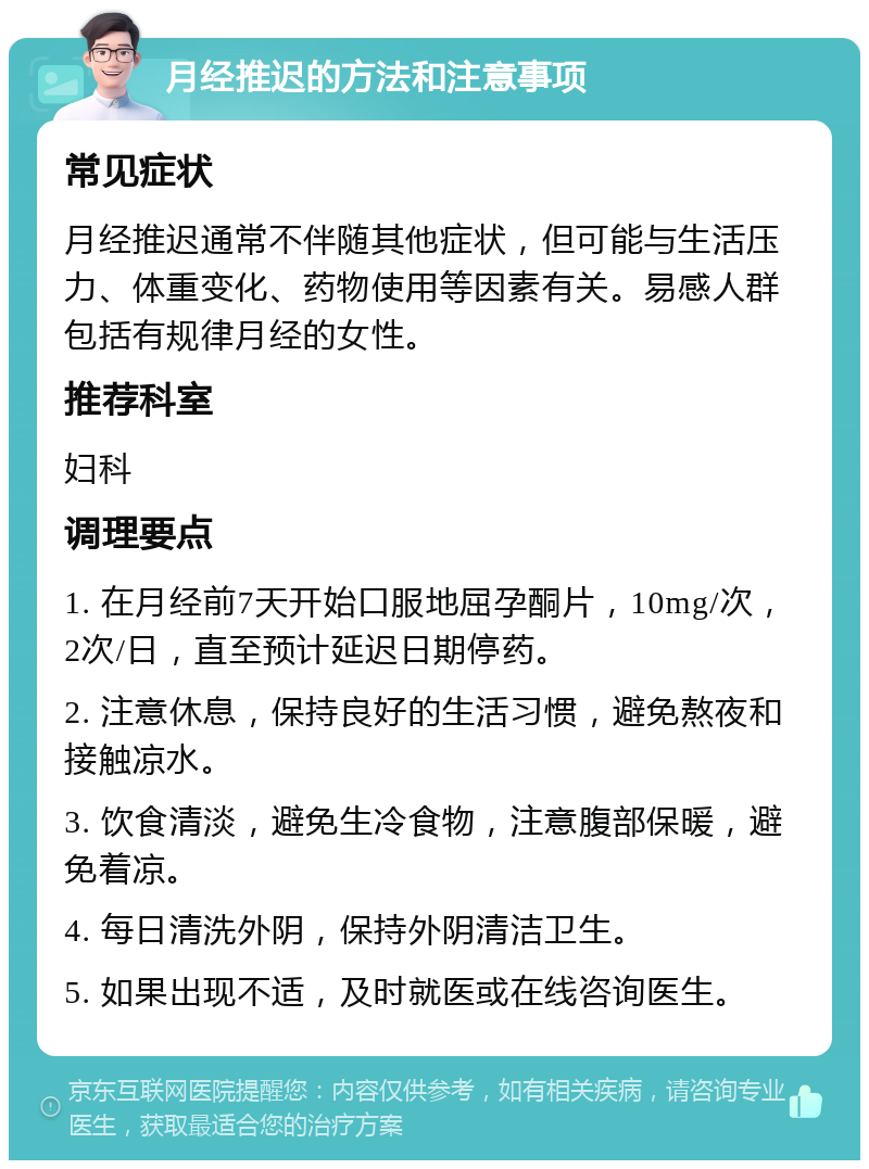 月经推迟的方法和注意事项 常见症状 月经推迟通常不伴随其他症状，但可能与生活压力、体重变化、药物使用等因素有关。易感人群包括有规律月经的女性。 推荐科室 妇科 调理要点 1. 在月经前7天开始口服地屈孕酮片，10mg/次，2次/日，直至预计延迟日期停药。 2. 注意休息，保持良好的生活习惯，避免熬夜和接触凉水。 3. 饮食清淡，避免生冷食物，注意腹部保暖，避免着凉。 4. 每日清洗外阴，保持外阴清洁卫生。 5. 如果出现不适，及时就医或在线咨询医生。