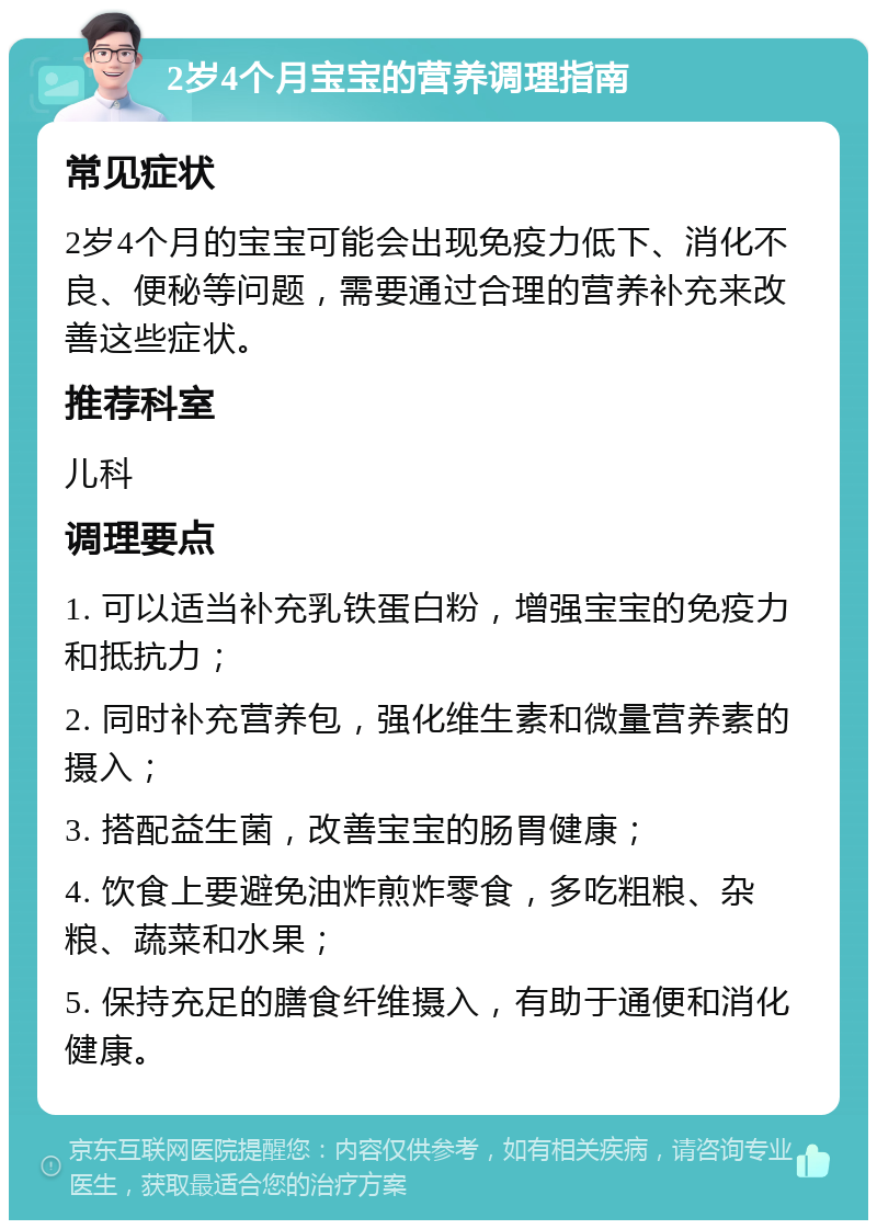 2岁4个月宝宝的营养调理指南 常见症状 2岁4个月的宝宝可能会出现免疫力低下、消化不良、便秘等问题，需要通过合理的营养补充来改善这些症状。 推荐科室 儿科 调理要点 1. 可以适当补充乳铁蛋白粉，增强宝宝的免疫力和抵抗力； 2. 同时补充营养包，强化维生素和微量营养素的摄入； 3. 搭配益生菌，改善宝宝的肠胃健康； 4. 饮食上要避免油炸煎炸零食，多吃粗粮、杂粮、蔬菜和水果； 5. 保持充足的膳食纤维摄入，有助于通便和消化健康。