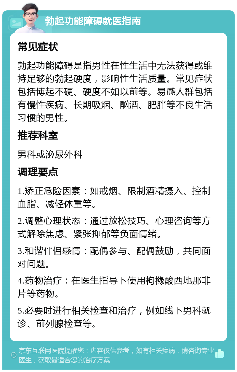 勃起功能障碍就医指南 常见症状 勃起功能障碍是指男性在性生活中无法获得或维持足够的勃起硬度，影响性生活质量。常见症状包括博起不硬、硬度不如以前等。易感人群包括有慢性疾病、长期吸烟、酗酒、肥胖等不良生活习惯的男性。 推荐科室 男科或泌尿外科 调理要点 1.矫正危险因素：如戒烟、限制酒精摄入、控制血脂、减轻体重等。 2.调整心理状态：通过放松技巧、心理咨询等方式解除焦虑、紧张抑郁等负面情绪。 3.和谐伴侣感情：配偶参与、配偶鼓励，共同面对问题。 4.药物治疗：在医生指导下使用枸橼酸西地那非片等药物。 5.必要时进行相关检查和治疗，例如线下男科就诊、前列腺检查等。