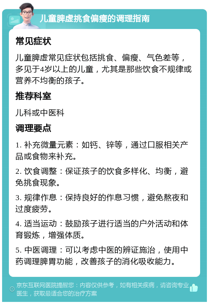 儿童脾虚挑食偏瘦的调理指南 常见症状 儿童脾虚常见症状包括挑食、偏瘦、气色差等，多见于4岁以上的儿童，尤其是那些饮食不规律或营养不均衡的孩子。 推荐科室 儿科或中医科 调理要点 1. 补充微量元素：如钙、锌等，通过口服相关产品或食物来补充。 2. 饮食调整：保证孩子的饮食多样化、均衡，避免挑食现象。 3. 规律作息：保持良好的作息习惯，避免熬夜和过度疲劳。 4. 适当运动：鼓励孩子进行适当的户外活动和体育锻炼，增强体质。 5. 中医调理：可以考虑中医的辨证施治，使用中药调理脾胃功能，改善孩子的消化吸收能力。