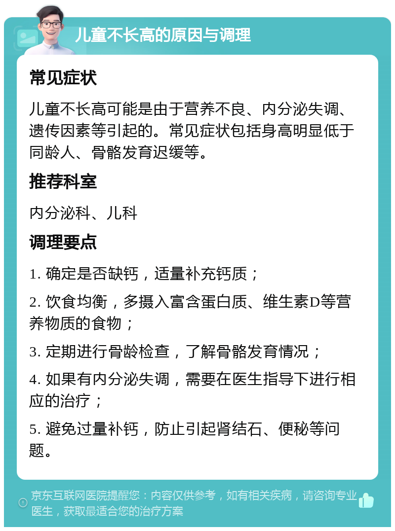 儿童不长高的原因与调理 常见症状 儿童不长高可能是由于营养不良、内分泌失调、遗传因素等引起的。常见症状包括身高明显低于同龄人、骨骼发育迟缓等。 推荐科室 内分泌科、儿科 调理要点 1. 确定是否缺钙，适量补充钙质； 2. 饮食均衡，多摄入富含蛋白质、维生素D等营养物质的食物； 3. 定期进行骨龄检查，了解骨骼发育情况； 4. 如果有内分泌失调，需要在医生指导下进行相应的治疗； 5. 避免过量补钙，防止引起肾结石、便秘等问题。