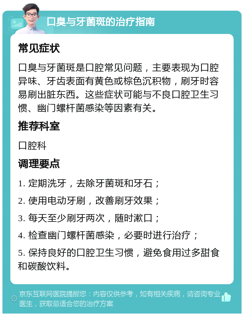 口臭与牙菌斑的治疗指南 常见症状 口臭与牙菌斑是口腔常见问题，主要表现为口腔异味、牙齿表面有黄色或棕色沉积物，刷牙时容易刷出脏东西。这些症状可能与不良口腔卫生习惯、幽门螺杆菌感染等因素有关。 推荐科室 口腔科 调理要点 1. 定期洗牙，去除牙菌斑和牙石； 2. 使用电动牙刷，改善刷牙效果； 3. 每天至少刷牙两次，随时漱口； 4. 检查幽门螺杆菌感染，必要时进行治疗； 5. 保持良好的口腔卫生习惯，避免食用过多甜食和碳酸饮料。