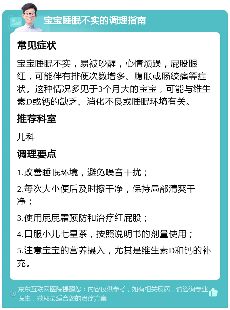 宝宝睡眠不实的调理指南 常见症状 宝宝睡眠不实，易被吵醒，心情烦躁，屁股眼红，可能伴有排便次数增多、腹胀或肠绞痛等症状。这种情况多见于3个月大的宝宝，可能与维生素D或钙的缺乏、消化不良或睡眠环境有关。 推荐科室 儿科 调理要点 1.改善睡眠环境，避免噪音干扰； 2.每次大小便后及时擦干净，保持局部清爽干净； 3.使用屁屁霜预防和治疗红屁股； 4.口服小儿七星茶，按照说明书的剂量使用； 5.注意宝宝的营养摄入，尤其是维生素D和钙的补充。