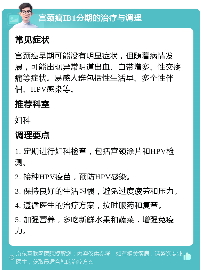 宫颈癌IB1分期的治疗与调理 常见症状 宫颈癌早期可能没有明显症状，但随着病情发展，可能出现异常阴道出血、白带增多、性交疼痛等症状。易感人群包括性生活早、多个性伴侣、HPV感染等。 推荐科室 妇科 调理要点 1. 定期进行妇科检查，包括宫颈涂片和HPV检测。 2. 接种HPV疫苗，预防HPV感染。 3. 保持良好的生活习惯，避免过度疲劳和压力。 4. 遵循医生的治疗方案，按时服药和复查。 5. 加强营养，多吃新鲜水果和蔬菜，增强免疫力。