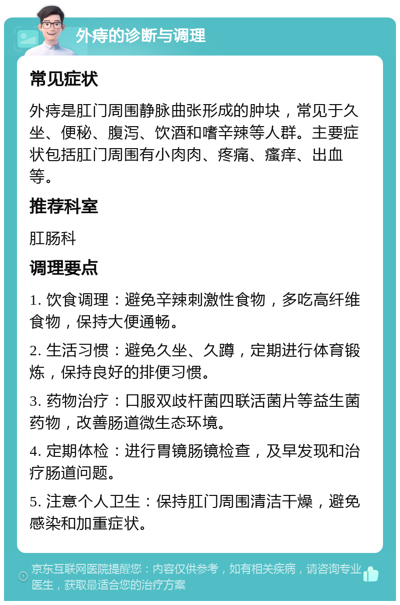 外痔的诊断与调理 常见症状 外痔是肛门周围静脉曲张形成的肿块，常见于久坐、便秘、腹泻、饮酒和嗜辛辣等人群。主要症状包括肛门周围有小肉肉、疼痛、瘙痒、出血等。 推荐科室 肛肠科 调理要点 1. 饮食调理：避免辛辣刺激性食物，多吃高纤维食物，保持大便通畅。 2. 生活习惯：避免久坐、久蹲，定期进行体育锻炼，保持良好的排便习惯。 3. 药物治疗：口服双歧杆菌四联活菌片等益生菌药物，改善肠道微生态环境。 4. 定期体检：进行胃镜肠镜检查，及早发现和治疗肠道问题。 5. 注意个人卫生：保持肛门周围清洁干燥，避免感染和加重症状。