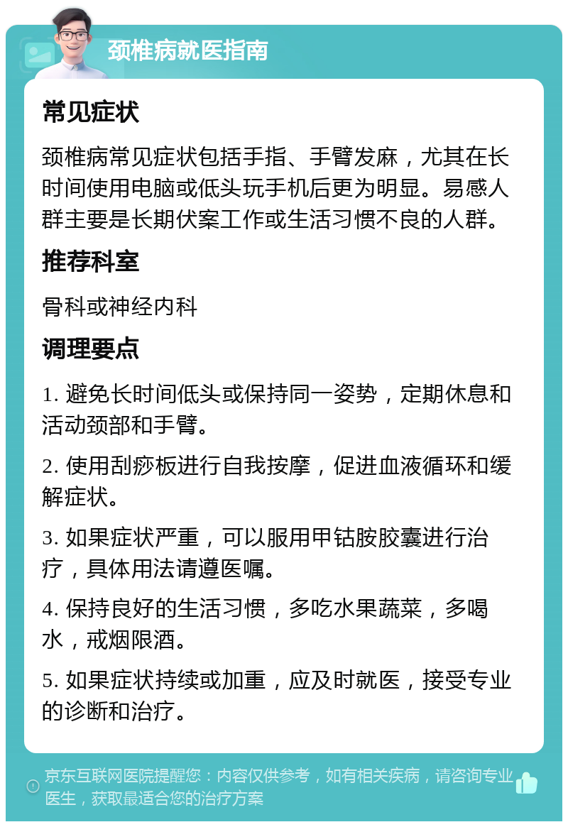 颈椎病就医指南 常见症状 颈椎病常见症状包括手指、手臂发麻，尤其在长时间使用电脑或低头玩手机后更为明显。易感人群主要是长期伏案工作或生活习惯不良的人群。 推荐科室 骨科或神经内科 调理要点 1. 避免长时间低头或保持同一姿势，定期休息和活动颈部和手臂。 2. 使用刮痧板进行自我按摩，促进血液循环和缓解症状。 3. 如果症状严重，可以服用甲钴胺胶囊进行治疗，具体用法请遵医嘱。 4. 保持良好的生活习惯，多吃水果蔬菜，多喝水，戒烟限酒。 5. 如果症状持续或加重，应及时就医，接受专业的诊断和治疗。