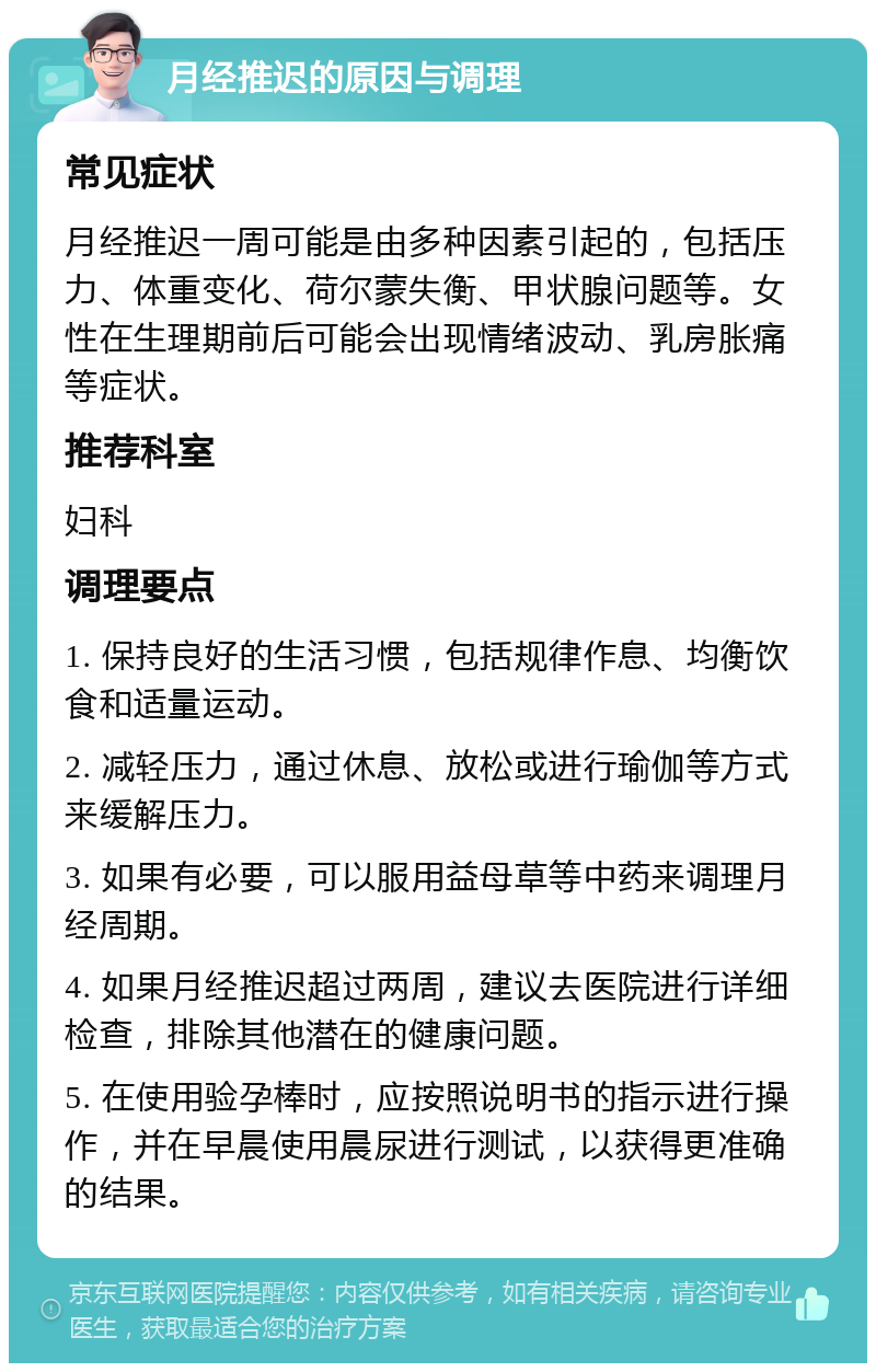 月经推迟的原因与调理 常见症状 月经推迟一周可能是由多种因素引起的，包括压力、体重变化、荷尔蒙失衡、甲状腺问题等。女性在生理期前后可能会出现情绪波动、乳房胀痛等症状。 推荐科室 妇科 调理要点 1. 保持良好的生活习惯，包括规律作息、均衡饮食和适量运动。 2. 减轻压力，通过休息、放松或进行瑜伽等方式来缓解压力。 3. 如果有必要，可以服用益母草等中药来调理月经周期。 4. 如果月经推迟超过两周，建议去医院进行详细检查，排除其他潜在的健康问题。 5. 在使用验孕棒时，应按照说明书的指示进行操作，并在早晨使用晨尿进行测试，以获得更准确的结果。