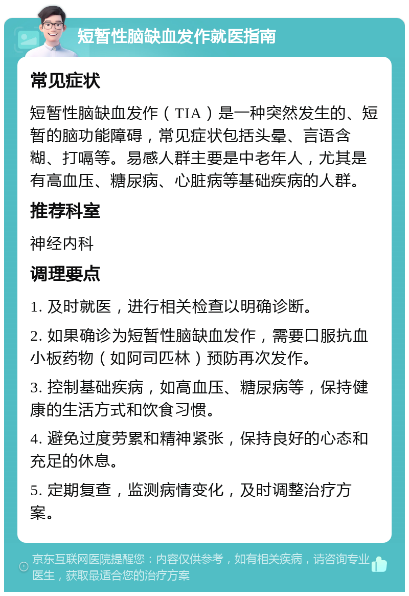 短暂性脑缺血发作就医指南 常见症状 短暂性脑缺血发作（TIA）是一种突然发生的、短暂的脑功能障碍，常见症状包括头晕、言语含糊、打嗝等。易感人群主要是中老年人，尤其是有高血压、糖尿病、心脏病等基础疾病的人群。 推荐科室 神经内科 调理要点 1. 及时就医，进行相关检查以明确诊断。 2. 如果确诊为短暂性脑缺血发作，需要口服抗血小板药物（如阿司匹林）预防再次发作。 3. 控制基础疾病，如高血压、糖尿病等，保持健康的生活方式和饮食习惯。 4. 避免过度劳累和精神紧张，保持良好的心态和充足的休息。 5. 定期复查，监测病情变化，及时调整治疗方案。