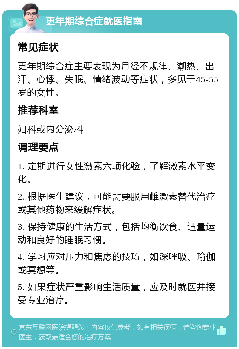 更年期综合症就医指南 常见症状 更年期综合症主要表现为月经不规律、潮热、出汗、心悸、失眠、情绪波动等症状，多见于45-55岁的女性。 推荐科室 妇科或内分泌科 调理要点 1. 定期进行女性激素六项化验，了解激素水平变化。 2. 根据医生建议，可能需要服用雌激素替代治疗或其他药物来缓解症状。 3. 保持健康的生活方式，包括均衡饮食、适量运动和良好的睡眠习惯。 4. 学习应对压力和焦虑的技巧，如深呼吸、瑜伽或冥想等。 5. 如果症状严重影响生活质量，应及时就医并接受专业治疗。