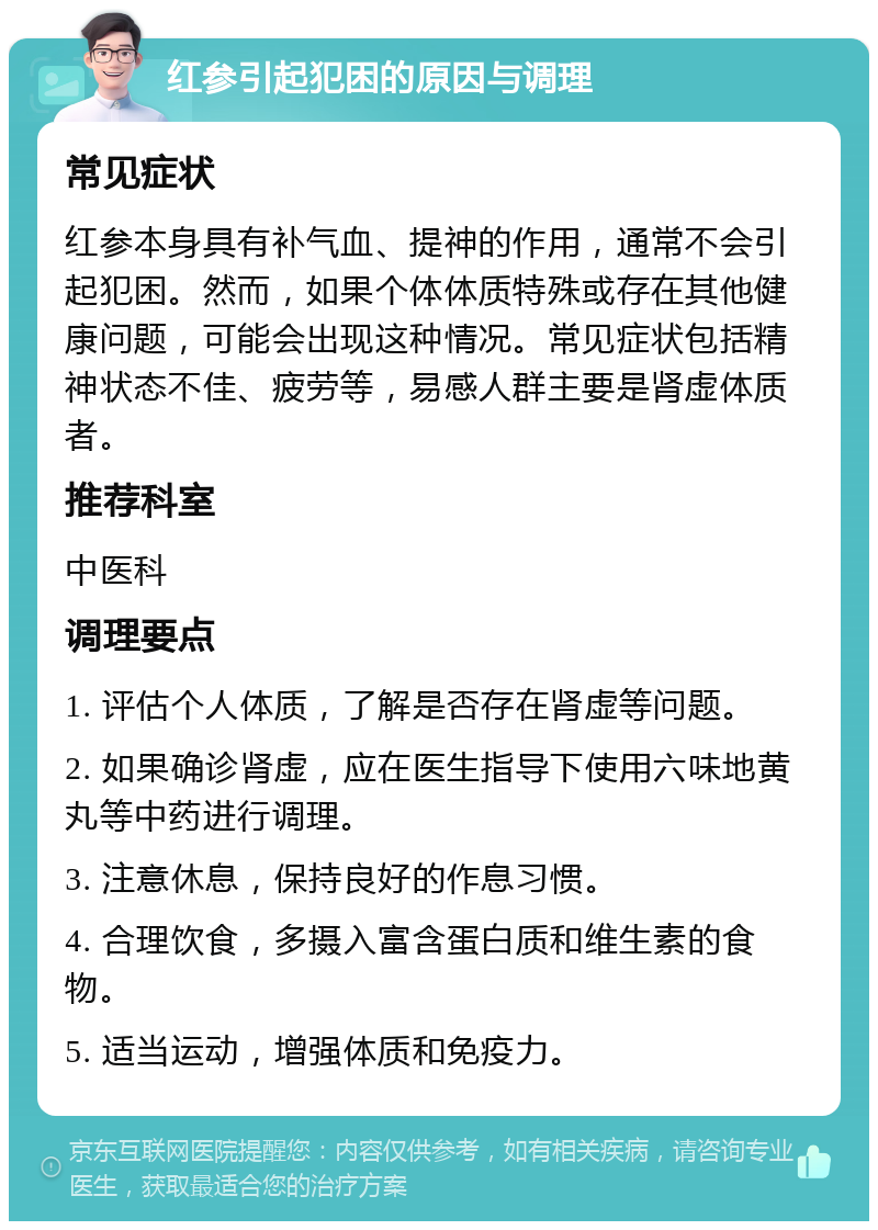 红参引起犯困的原因与调理 常见症状 红参本身具有补气血、提神的作用，通常不会引起犯困。然而，如果个体体质特殊或存在其他健康问题，可能会出现这种情况。常见症状包括精神状态不佳、疲劳等，易感人群主要是肾虚体质者。 推荐科室 中医科 调理要点 1. 评估个人体质，了解是否存在肾虚等问题。 2. 如果确诊肾虚，应在医生指导下使用六味地黄丸等中药进行调理。 3. 注意休息，保持良好的作息习惯。 4. 合理饮食，多摄入富含蛋白质和维生素的食物。 5. 适当运动，增强体质和免疫力。