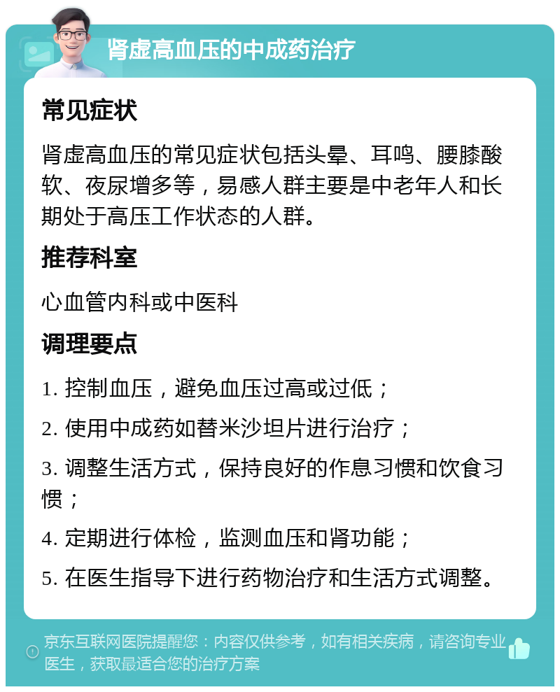 肾虚高血压的中成药治疗 常见症状 肾虚高血压的常见症状包括头晕、耳鸣、腰膝酸软、夜尿增多等，易感人群主要是中老年人和长期处于高压工作状态的人群。 推荐科室 心血管内科或中医科 调理要点 1. 控制血压，避免血压过高或过低； 2. 使用中成药如替米沙坦片进行治疗； 3. 调整生活方式，保持良好的作息习惯和饮食习惯； 4. 定期进行体检，监测血压和肾功能； 5. 在医生指导下进行药物治疗和生活方式调整。