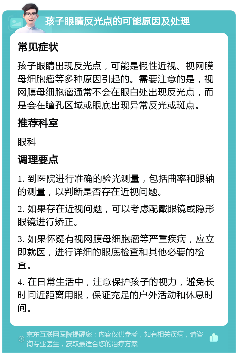 孩子眼睛反光点的可能原因及处理 常见症状 孩子眼睛出现反光点，可能是假性近视、视网膜母细胞瘤等多种原因引起的。需要注意的是，视网膜母细胞瘤通常不会在眼白处出现反光点，而是会在瞳孔区域或眼底出现异常反光或斑点。 推荐科室 眼科 调理要点 1. 到医院进行准确的验光测量，包括曲率和眼轴的测量，以判断是否存在近视问题。 2. 如果存在近视问题，可以考虑配戴眼镜或隐形眼镜进行矫正。 3. 如果怀疑有视网膜母细胞瘤等严重疾病，应立即就医，进行详细的眼底检查和其他必要的检查。 4. 在日常生活中，注意保护孩子的视力，避免长时间近距离用眼，保证充足的户外活动和休息时间。