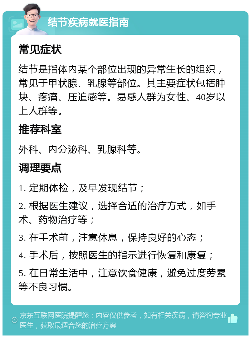 结节疾病就医指南 常见症状 结节是指体内某个部位出现的异常生长的组织，常见于甲状腺、乳腺等部位。其主要症状包括肿块、疼痛、压迫感等。易感人群为女性、40岁以上人群等。 推荐科室 外科、内分泌科、乳腺科等。 调理要点 1. 定期体检，及早发现结节； 2. 根据医生建议，选择合适的治疗方式，如手术、药物治疗等； 3. 在手术前，注意休息，保持良好的心态； 4. 手术后，按照医生的指示进行恢复和康复； 5. 在日常生活中，注意饮食健康，避免过度劳累等不良习惯。