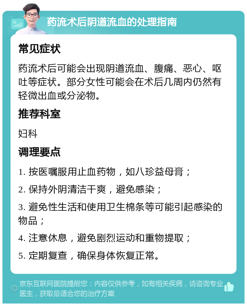 药流术后阴道流血的处理指南 常见症状 药流术后可能会出现阴道流血、腹痛、恶心、呕吐等症状。部分女性可能会在术后几周内仍然有轻微出血或分泌物。 推荐科室 妇科 调理要点 1. 按医嘱服用止血药物，如八珍益母膏； 2. 保持外阴清洁干爽，避免感染； 3. 避免性生活和使用卫生棉条等可能引起感染的物品； 4. 注意休息，避免剧烈运动和重物提取； 5. 定期复查，确保身体恢复正常。