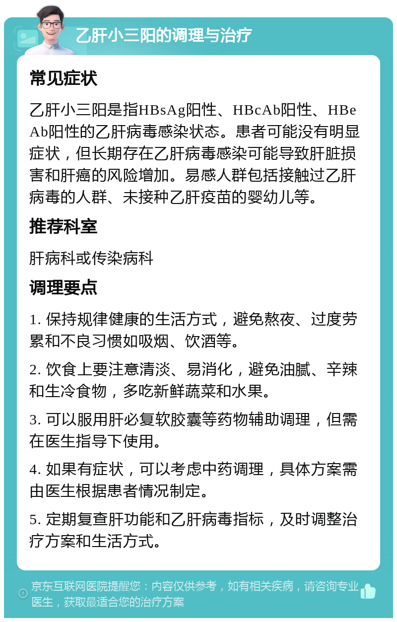 乙肝小三阳的调理与治疗 常见症状 乙肝小三阳是指HBsAg阳性、HBcAb阳性、HBeAb阳性的乙肝病毒感染状态。患者可能没有明显症状，但长期存在乙肝病毒感染可能导致肝脏损害和肝癌的风险增加。易感人群包括接触过乙肝病毒的人群、未接种乙肝疫苗的婴幼儿等。 推荐科室 肝病科或传染病科 调理要点 1. 保持规律健康的生活方式，避免熬夜、过度劳累和不良习惯如吸烟、饮酒等。 2. 饮食上要注意清淡、易消化，避免油腻、辛辣和生冷食物，多吃新鲜蔬菜和水果。 3. 可以服用肝必复软胶囊等药物辅助调理，但需在医生指导下使用。 4. 如果有症状，可以考虑中药调理，具体方案需由医生根据患者情况制定。 5. 定期复查肝功能和乙肝病毒指标，及时调整治疗方案和生活方式。