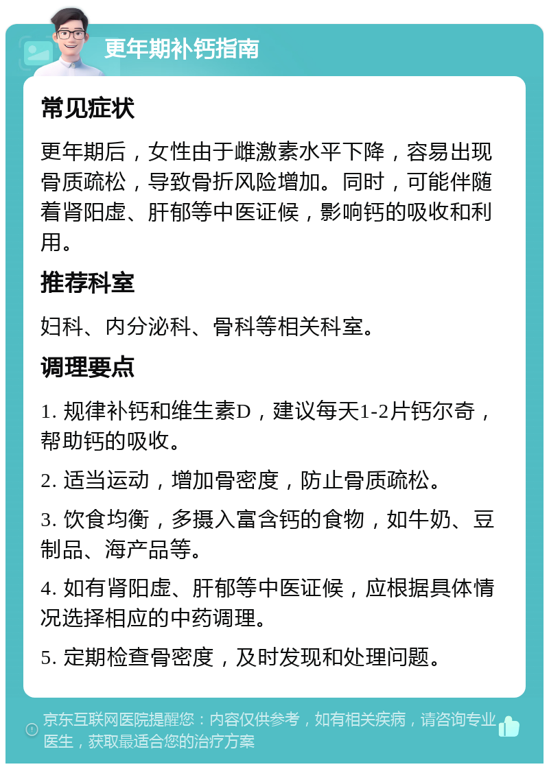 更年期补钙指南 常见症状 更年期后，女性由于雌激素水平下降，容易出现骨质疏松，导致骨折风险增加。同时，可能伴随着肾阳虚、肝郁等中医证候，影响钙的吸收和利用。 推荐科室 妇科、内分泌科、骨科等相关科室。 调理要点 1. 规律补钙和维生素D，建议每天1-2片钙尔奇，帮助钙的吸收。 2. 适当运动，增加骨密度，防止骨质疏松。 3. 饮食均衡，多摄入富含钙的食物，如牛奶、豆制品、海产品等。 4. 如有肾阳虚、肝郁等中医证候，应根据具体情况选择相应的中药调理。 5. 定期检查骨密度，及时发现和处理问题。