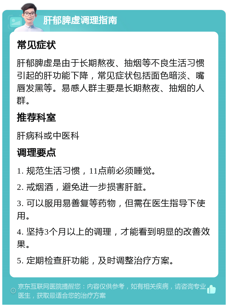 肝郁脾虚调理指南 常见症状 肝郁脾虚是由于长期熬夜、抽烟等不良生活习惯引起的肝功能下降，常见症状包括面色暗淡、嘴唇发黑等。易感人群主要是长期熬夜、抽烟的人群。 推荐科室 肝病科或中医科 调理要点 1. 规范生活习惯，11点前必须睡觉。 2. 戒烟酒，避免进一步损害肝脏。 3. 可以服用易善复等药物，但需在医生指导下使用。 4. 坚持3个月以上的调理，才能看到明显的改善效果。 5. 定期检查肝功能，及时调整治疗方案。