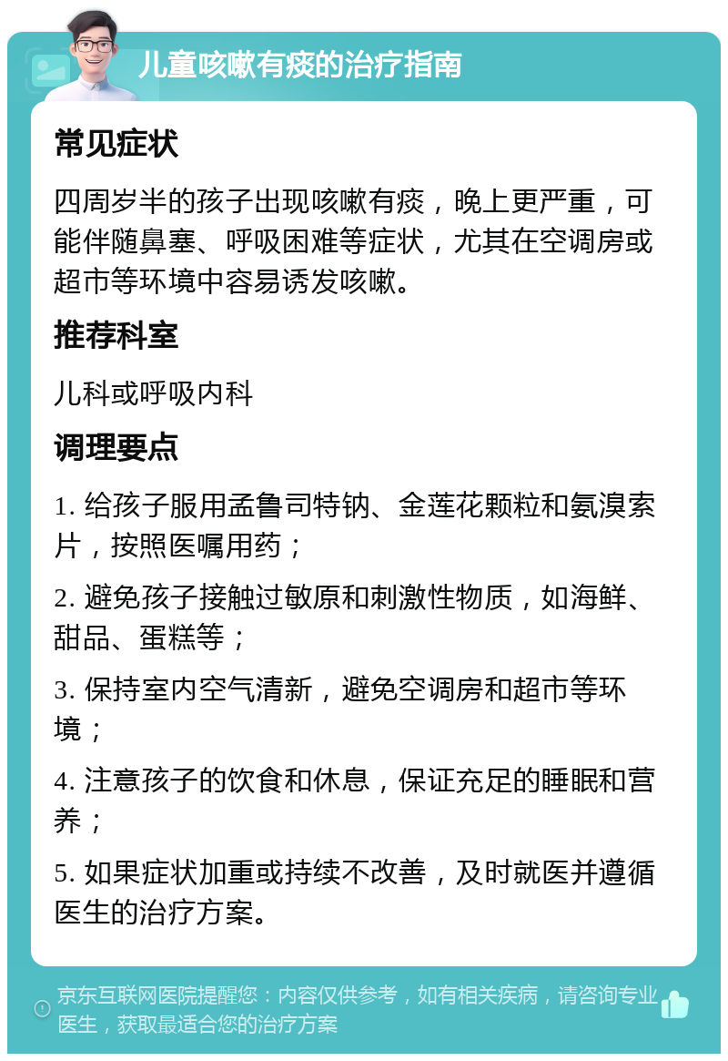 儿童咳嗽有痰的治疗指南 常见症状 四周岁半的孩子出现咳嗽有痰，晚上更严重，可能伴随鼻塞、呼吸困难等症状，尤其在空调房或超市等环境中容易诱发咳嗽。 推荐科室 儿科或呼吸内科 调理要点 1. 给孩子服用孟鲁司特钠、金莲花颗粒和氨溴索片，按照医嘱用药； 2. 避免孩子接触过敏原和刺激性物质，如海鲜、甜品、蛋糕等； 3. 保持室内空气清新，避免空调房和超市等环境； 4. 注意孩子的饮食和休息，保证充足的睡眠和营养； 5. 如果症状加重或持续不改善，及时就医并遵循医生的治疗方案。