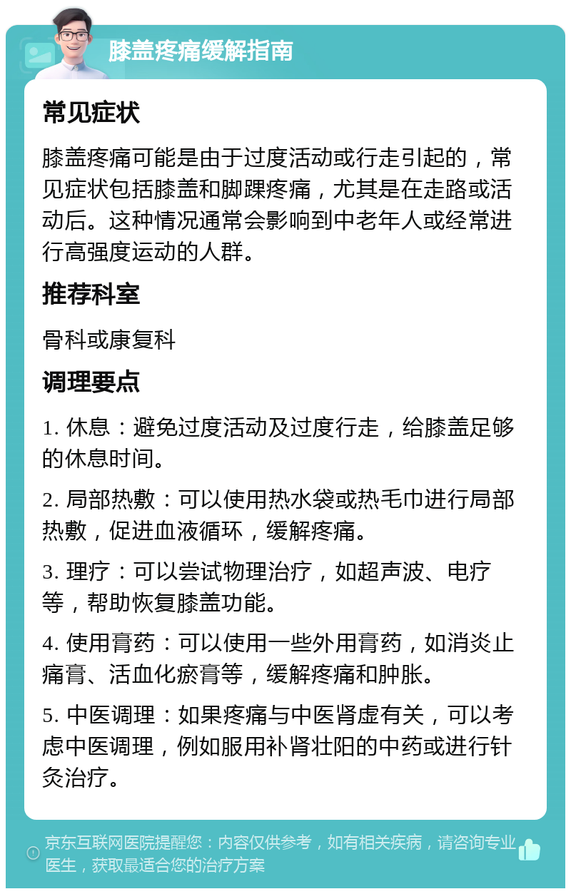 膝盖疼痛缓解指南 常见症状 膝盖疼痛可能是由于过度活动或行走引起的，常见症状包括膝盖和脚踝疼痛，尤其是在走路或活动后。这种情况通常会影响到中老年人或经常进行高强度运动的人群。 推荐科室 骨科或康复科 调理要点 1. 休息：避免过度活动及过度行走，给膝盖足够的休息时间。 2. 局部热敷：可以使用热水袋或热毛巾进行局部热敷，促进血液循环，缓解疼痛。 3. 理疗：可以尝试物理治疗，如超声波、电疗等，帮助恢复膝盖功能。 4. 使用膏药：可以使用一些外用膏药，如消炎止痛膏、活血化瘀膏等，缓解疼痛和肿胀。 5. 中医调理：如果疼痛与中医肾虚有关，可以考虑中医调理，例如服用补肾壮阳的中药或进行针灸治疗。