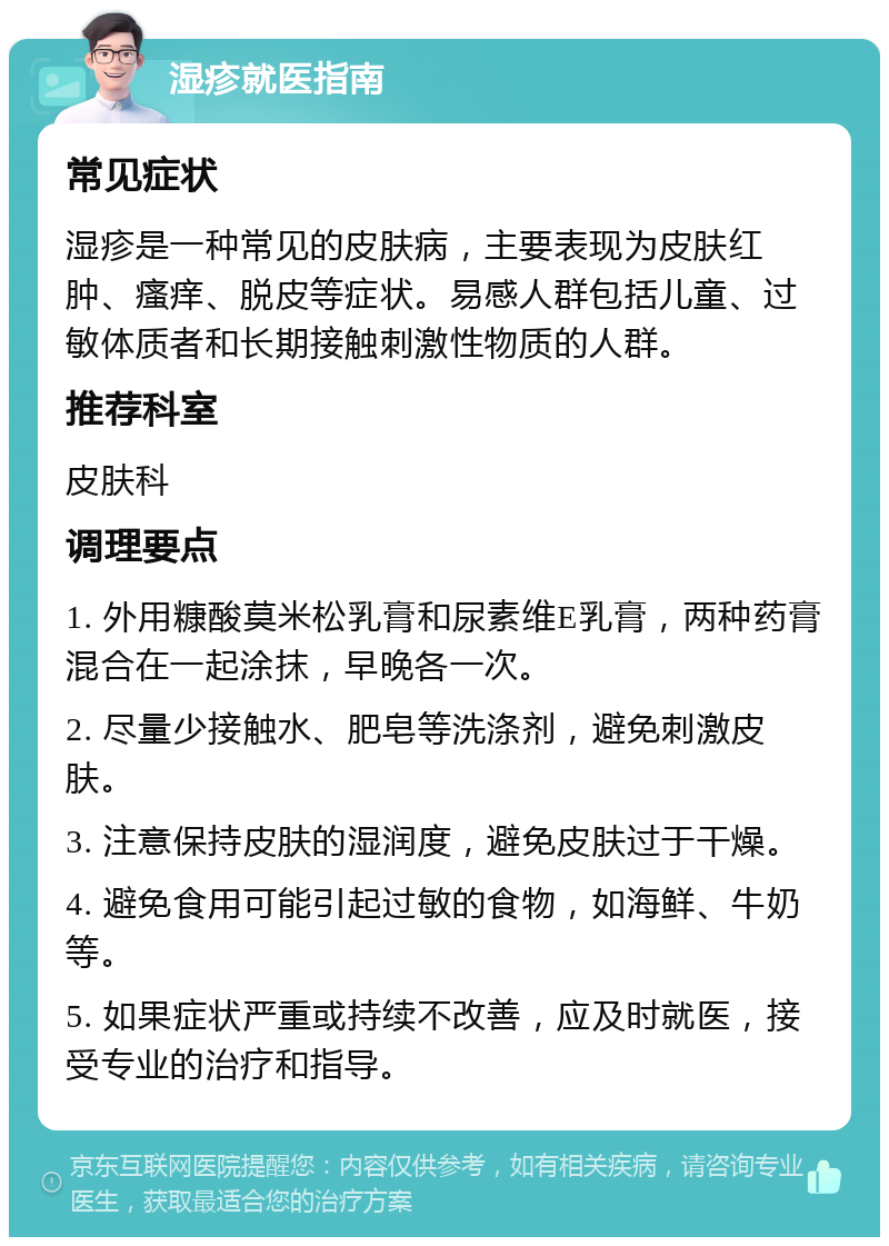 湿疹就医指南 常见症状 湿疹是一种常见的皮肤病，主要表现为皮肤红肿、瘙痒、脱皮等症状。易感人群包括儿童、过敏体质者和长期接触刺激性物质的人群。 推荐科室 皮肤科 调理要点 1. 外用糠酸莫米松乳膏和尿素维E乳膏，两种药膏混合在一起涂抹，早晚各一次。 2. 尽量少接触水、肥皂等洗涤剂，避免刺激皮肤。 3. 注意保持皮肤的湿润度，避免皮肤过于干燥。 4. 避免食用可能引起过敏的食物，如海鲜、牛奶等。 5. 如果症状严重或持续不改善，应及时就医，接受专业的治疗和指导。