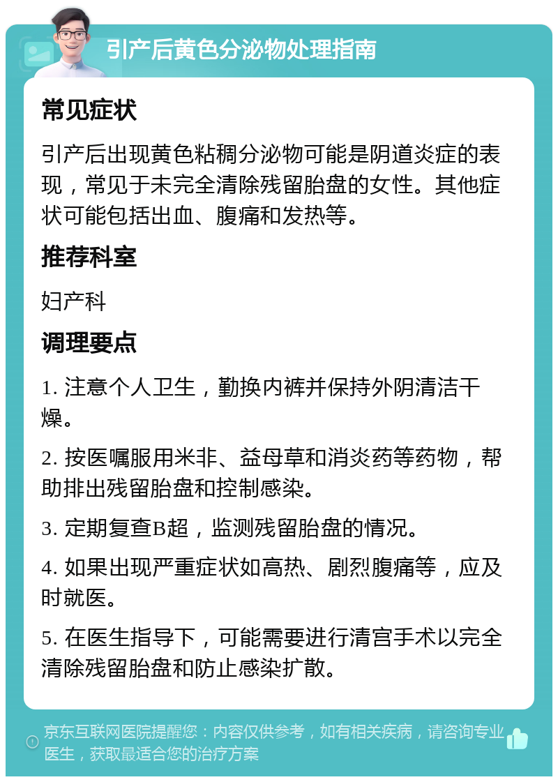 引产后黄色分泌物处理指南 常见症状 引产后出现黄色粘稠分泌物可能是阴道炎症的表现，常见于未完全清除残留胎盘的女性。其他症状可能包括出血、腹痛和发热等。 推荐科室 妇产科 调理要点 1. 注意个人卫生，勤换内裤并保持外阴清洁干燥。 2. 按医嘱服用米非、益母草和消炎药等药物，帮助排出残留胎盘和控制感染。 3. 定期复查B超，监测残留胎盘的情况。 4. 如果出现严重症状如高热、剧烈腹痛等，应及时就医。 5. 在医生指导下，可能需要进行清宫手术以完全清除残留胎盘和防止感染扩散。