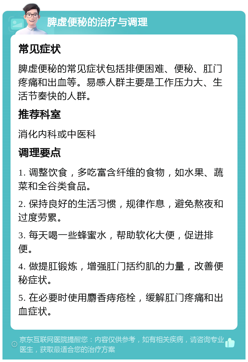 脾虚便秘的治疗与调理 常见症状 脾虚便秘的常见症状包括排便困难、便秘、肛门疼痛和出血等。易感人群主要是工作压力大、生活节奏快的人群。 推荐科室 消化内科或中医科 调理要点 1. 调整饮食，多吃富含纤维的食物，如水果、蔬菜和全谷类食品。 2. 保持良好的生活习惯，规律作息，避免熬夜和过度劳累。 3. 每天喝一些蜂蜜水，帮助软化大便，促进排便。 4. 做提肛锻炼，增强肛门括约肌的力量，改善便秘症状。 5. 在必要时使用麝香痔疮栓，缓解肛门疼痛和出血症状。