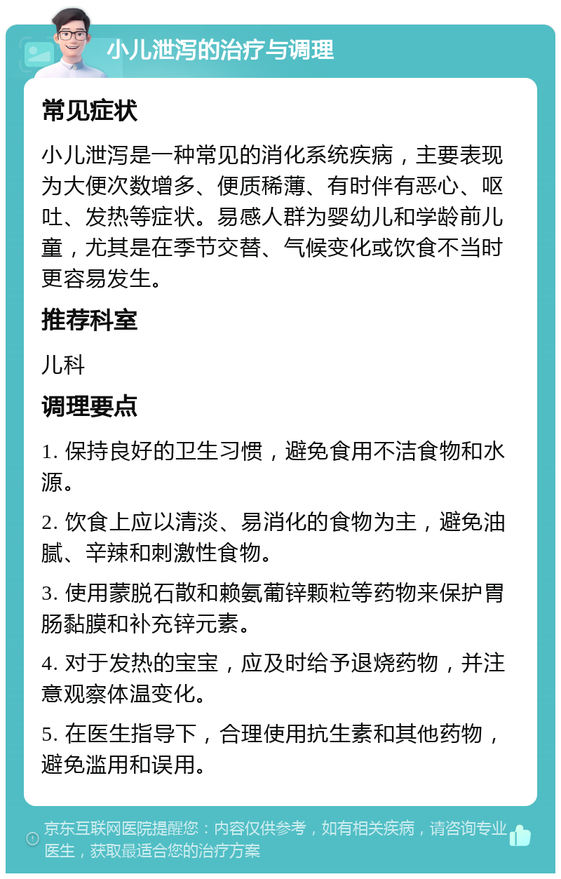 小儿泄泻的治疗与调理 常见症状 小儿泄泻是一种常见的消化系统疾病，主要表现为大便次数增多、便质稀薄、有时伴有恶心、呕吐、发热等症状。易感人群为婴幼儿和学龄前儿童，尤其是在季节交替、气候变化或饮食不当时更容易发生。 推荐科室 儿科 调理要点 1. 保持良好的卫生习惯，避免食用不洁食物和水源。 2. 饮食上应以清淡、易消化的食物为主，避免油腻、辛辣和刺激性食物。 3. 使用蒙脱石散和赖氨葡锌颗粒等药物来保护胃肠黏膜和补充锌元素。 4. 对于发热的宝宝，应及时给予退烧药物，并注意观察体温变化。 5. 在医生指导下，合理使用抗生素和其他药物，避免滥用和误用。