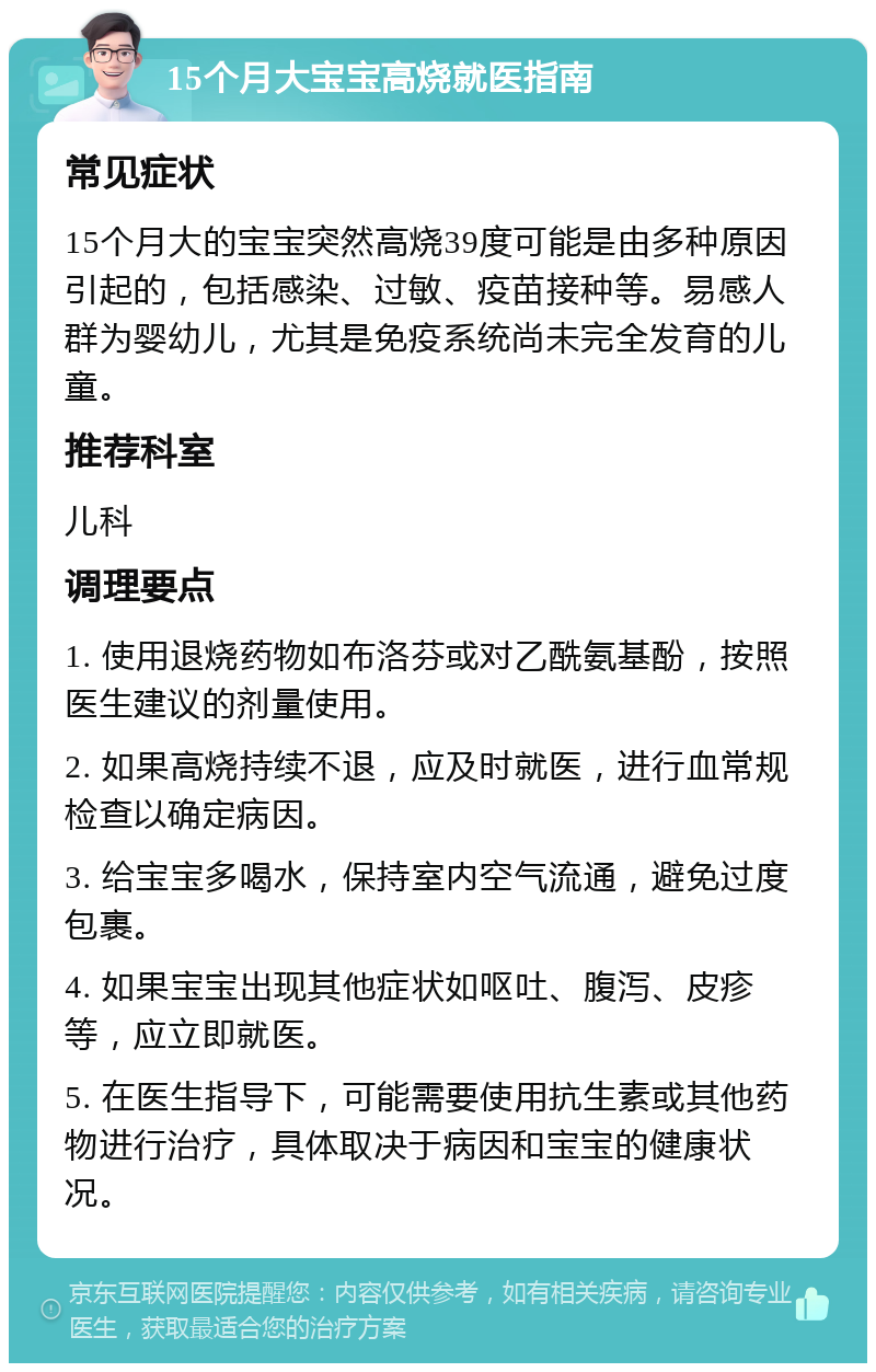 15个月大宝宝高烧就医指南 常见症状 15个月大的宝宝突然高烧39度可能是由多种原因引起的，包括感染、过敏、疫苗接种等。易感人群为婴幼儿，尤其是免疫系统尚未完全发育的儿童。 推荐科室 儿科 调理要点 1. 使用退烧药物如布洛芬或对乙酰氨基酚，按照医生建议的剂量使用。 2. 如果高烧持续不退，应及时就医，进行血常规检查以确定病因。 3. 给宝宝多喝水，保持室内空气流通，避免过度包裹。 4. 如果宝宝出现其他症状如呕吐、腹泻、皮疹等，应立即就医。 5. 在医生指导下，可能需要使用抗生素或其他药物进行治疗，具体取决于病因和宝宝的健康状况。