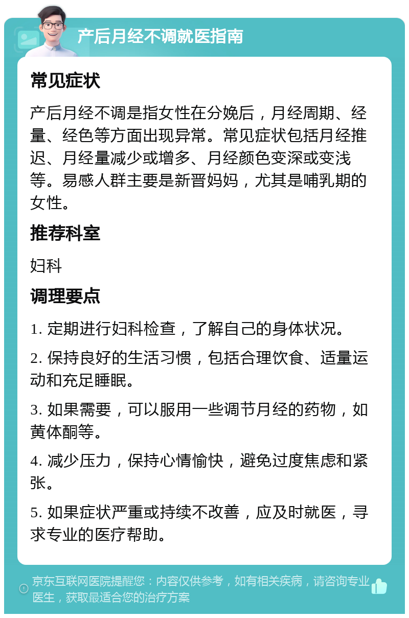 产后月经不调就医指南 常见症状 产后月经不调是指女性在分娩后，月经周期、经量、经色等方面出现异常。常见症状包括月经推迟、月经量减少或增多、月经颜色变深或变浅等。易感人群主要是新晋妈妈，尤其是哺乳期的女性。 推荐科室 妇科 调理要点 1. 定期进行妇科检查，了解自己的身体状况。 2. 保持良好的生活习惯，包括合理饮食、适量运动和充足睡眠。 3. 如果需要，可以服用一些调节月经的药物，如黄体酮等。 4. 减少压力，保持心情愉快，避免过度焦虑和紧张。 5. 如果症状严重或持续不改善，应及时就医，寻求专业的医疗帮助。