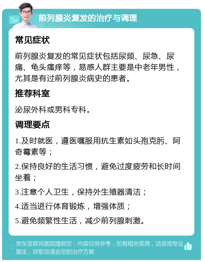 前列腺炎复发的治疗与调理 常见症状 前列腺炎复发的常见症状包括尿频、尿急、尿痛、龟头瘙痒等，易感人群主要是中老年男性，尤其是有过前列腺炎病史的患者。 推荐科室 泌尿外科或男科专科。 调理要点 1.及时就医，遵医嘱服用抗生素如头孢克肟、阿奇霉素等； 2.保持良好的生活习惯，避免过度疲劳和长时间坐着； 3.注意个人卫生，保持外生殖器清洁； 4.适当进行体育锻炼，增强体质； 5.避免频繁性生活，减少前列腺刺激。