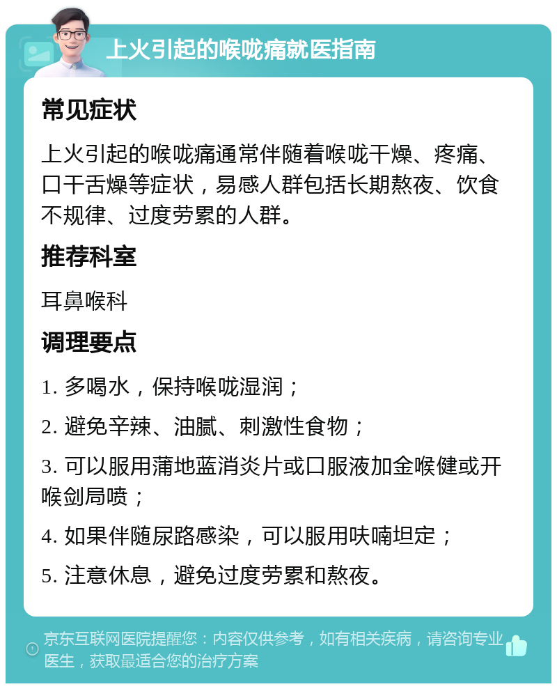 上火引起的喉咙痛就医指南 常见症状 上火引起的喉咙痛通常伴随着喉咙干燥、疼痛、口干舌燥等症状，易感人群包括长期熬夜、饮食不规律、过度劳累的人群。 推荐科室 耳鼻喉科 调理要点 1. 多喝水，保持喉咙湿润； 2. 避免辛辣、油腻、刺激性食物； 3. 可以服用蒲地蓝消炎片或口服液加金喉健或开喉剑局喷； 4. 如果伴随尿路感染，可以服用呋喃坦定； 5. 注意休息，避免过度劳累和熬夜。